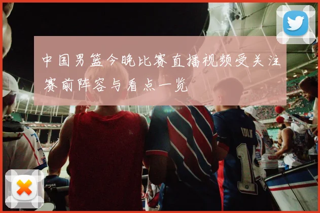 中国男篮今晚比赛直播视频受关注 赛前阵容与看点一览