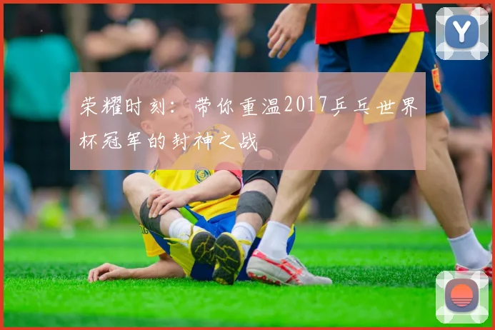 荣耀时刻：带你重温2017乒乓世界杯冠军的封神之战