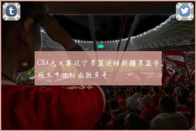 CBA总决赛辽宁男篮逆转新疆男篮夺冠末节攻防成胜负手