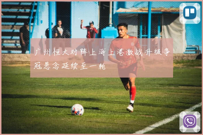 广州恒大对阵上海上港激战升级争冠悬念延续至一轮
