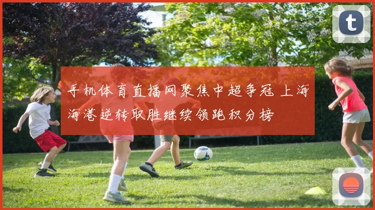 手机体育直播网聚焦中超争冠 上海海港逆转取胜继续领跑积分榜