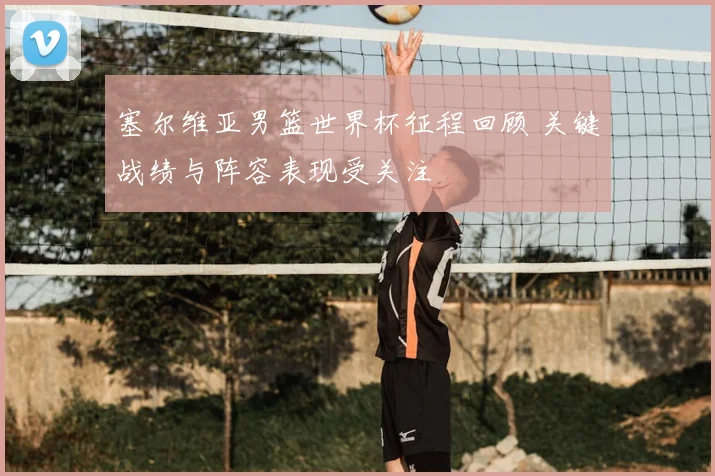 塞尔维亚男篮世界杯征程回顾 关键战绩与阵容表现受关注