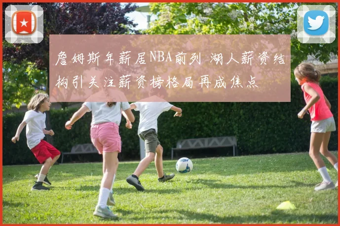 詹姆斯年薪居NBA前列 湖人薪资结构引关注薪资榜格局再成焦点
