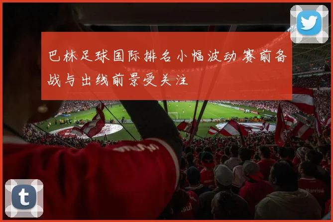 巴林足球国际排名小幅波动 赛前备战与出线前景受关注