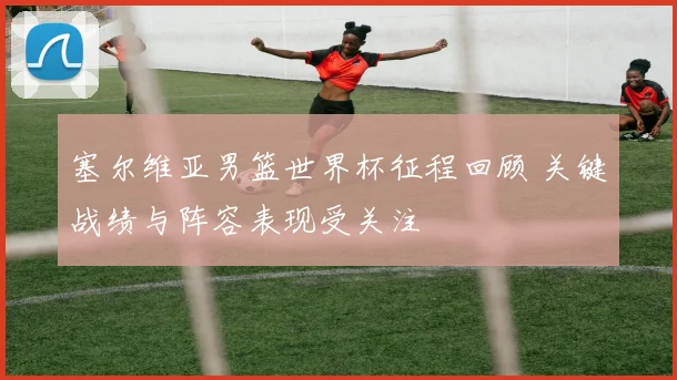 塞尔维亚男篮世界杯征程回顾 关键战绩与阵容表现受关注