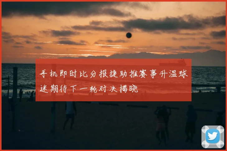 手机即时比分报捷助推赛事升温球迷期待下一轮对决揭晓