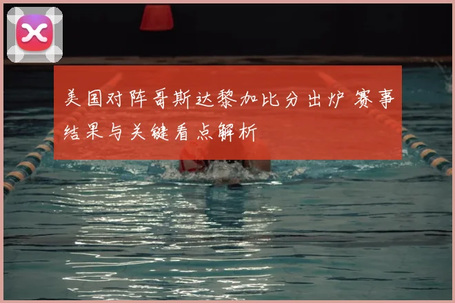 美国对阵哥斯达黎加比分出炉 赛事结果与关键看点解析