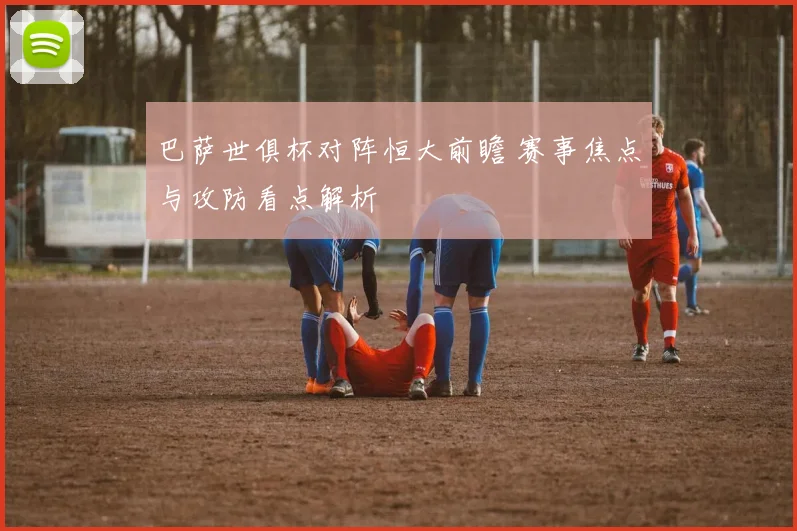 巴萨世俱杯对阵恒大前瞻 赛事焦点与攻防看点解析