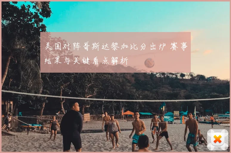美国对阵哥斯达黎加比分出炉 赛事结果与关键看点解析