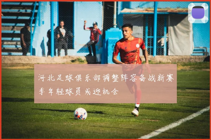 河北足球俱乐部调整阵容备战新赛季年轻球员或迎机会