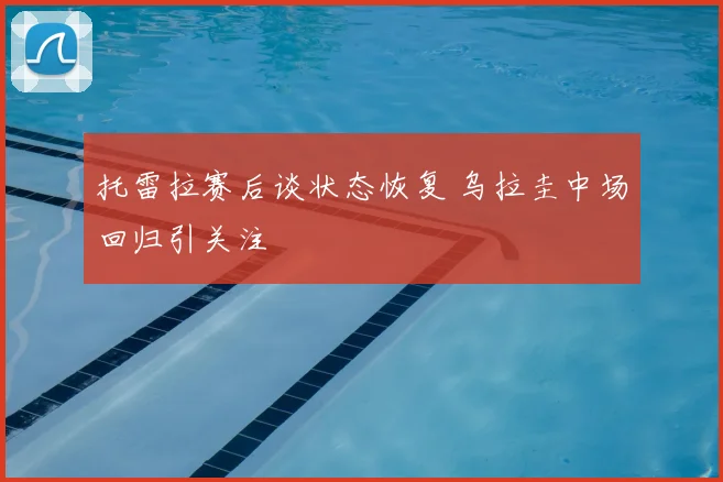 托雷拉赛后谈状态恢复 乌拉圭中场回归引关注