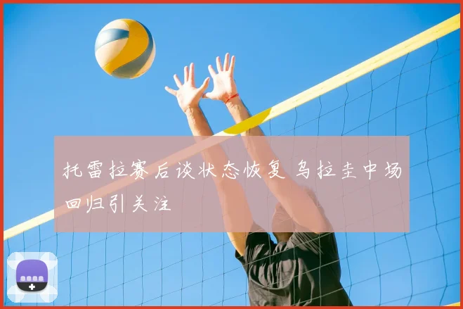 托雷拉赛后谈状态恢复 乌拉圭中场回归引关注