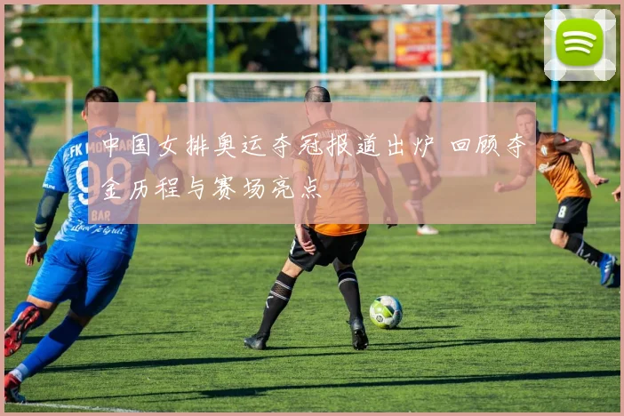 中国女排奥运夺冠报道出炉 回顾夺金历程与赛场亮点