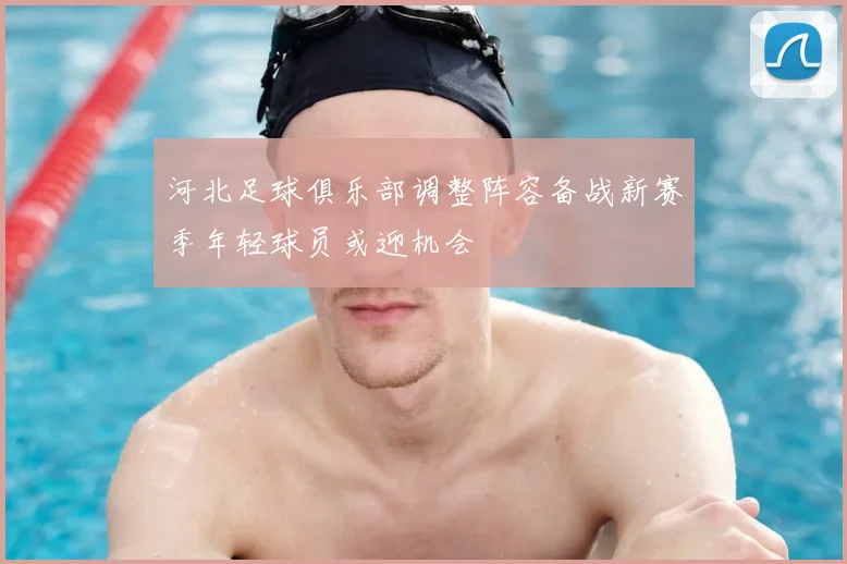 河北足球俱乐部调整阵容备战新赛季年轻球员或迎机会