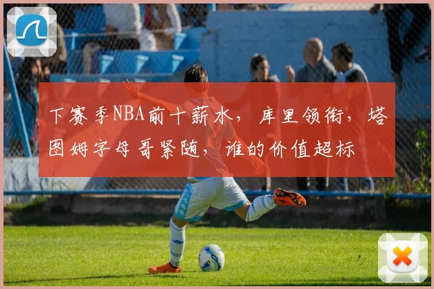 下赛季NBA前十薪水，库里领衔，塔图姆字母哥紧随，谁的价值超标